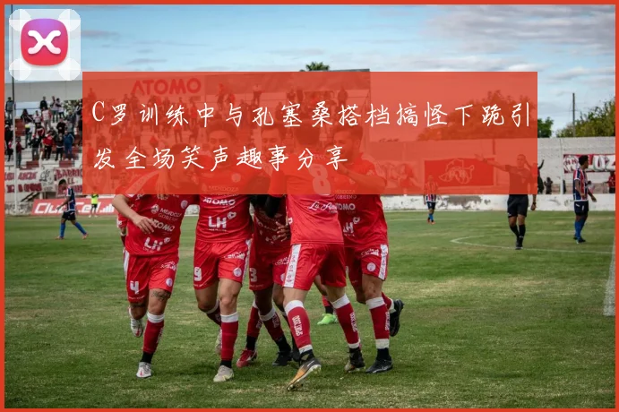 C罗训练中与孔塞桑搭档搞怪下跪引发全场笑声趣事分享