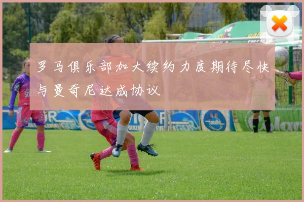 罗马俱乐部加大续约力度期待尽快与曼奇尼达成协议
