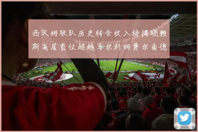 西汉姆联队历史转会收入榜揭晓赖斯高居首位超越马尔科姆费尔南德斯
