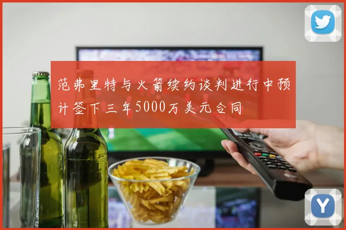 范弗里特与火箭续约谈判进行中预计签下三年5000万美元合同