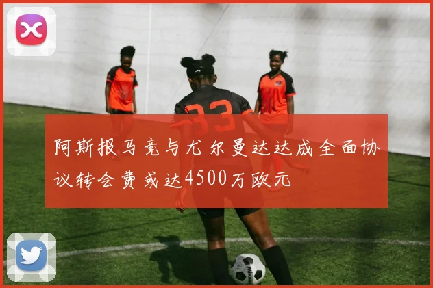 阿斯报马竞与尤尔曼达达成全面协议转会费或达4500万欧元