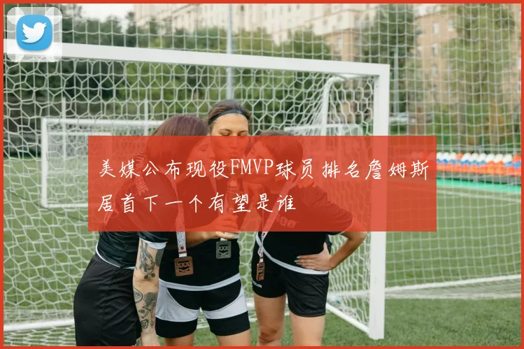 美媒公布现役FMVP球员排名詹姆斯居首下一个有望是谁