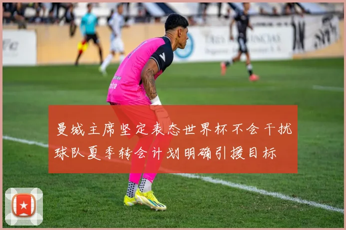 曼城主席坚定表态世界杯不会干扰球队夏季转会计划明确引援目标