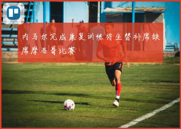 内马尔完成康复训练将坐替补席缺席摩洛哥比赛