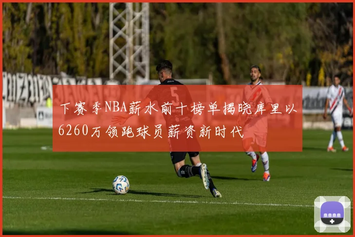 下赛季NBA薪水前十榜单揭晓库里以6260万领跑球员薪资新时代