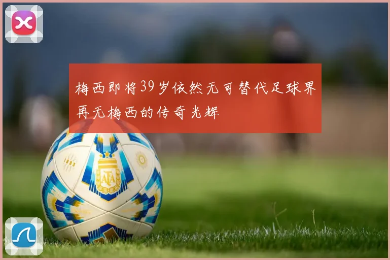 梅西即将39岁依然无可替代足球界再无梅西的传奇光辉
