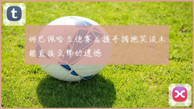 姆巴佩哈兰德赛后握手拥抱笑谈未能直接交锋的遗憾