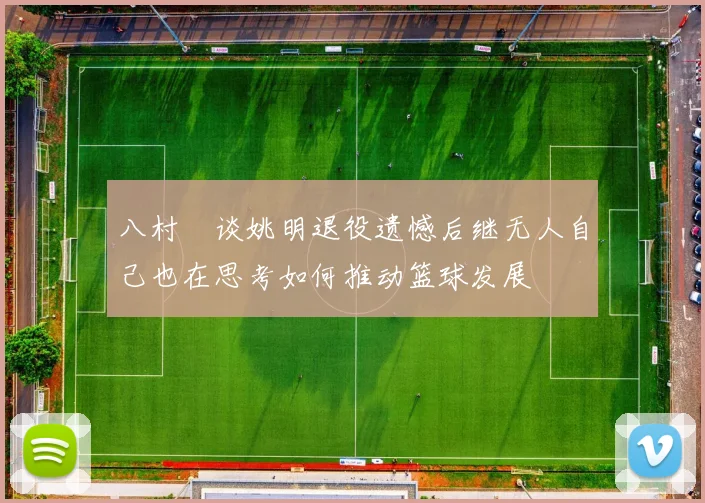八村塁谈姚明退役遗憾后继无人自己也在思考如何推动篮球发展