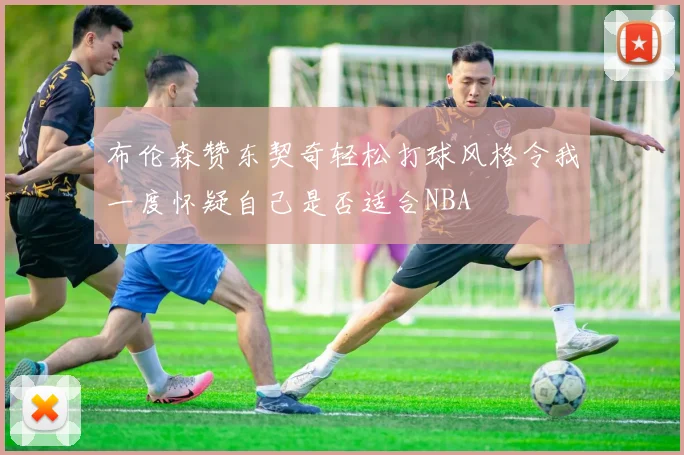 布伦森赞东契奇轻松打球风格令我一度怀疑自己是否适合NBA