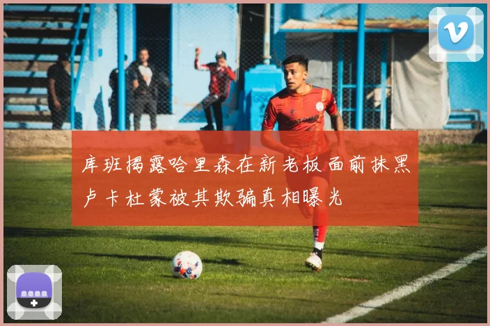 库班揭露哈里森在新老板面前抹黑卢卡杜蒙被其欺骗真相曝光