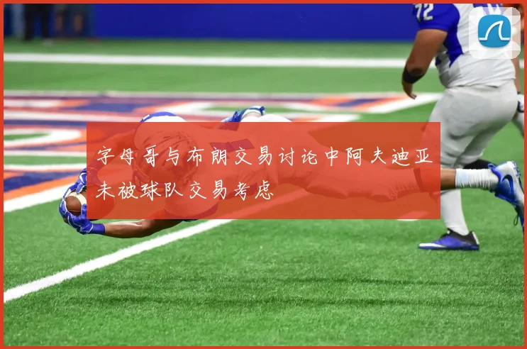 字母哥与布朗交易讨论中阿夫迪亚未被球队交易考虑
