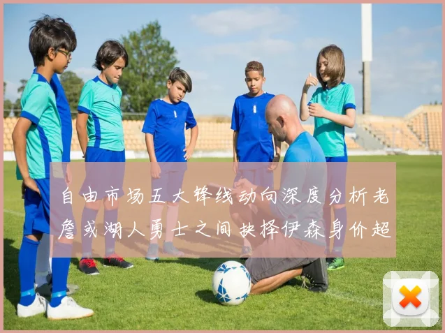 自由市场五大锋线动向深度分析老詹或湖人勇士之间抉择伊森身价超2000万