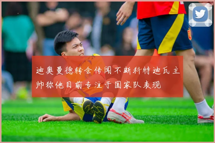 迪奥曼德转会传闻不断科特迪瓦主帅称他目前专注于国家队表现